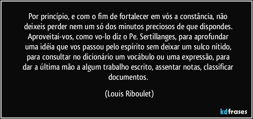 Por princípio, e com o fim de fortalecer em vós a constância, não deixeis perder nem um só dos minutos preciosos de que dispondes. Aproveitai-vos, como vo-lo diz o Pe. Sertillanges, para aprofundar uma idéia que vos passou pelo espírito sem deixar um sulco nítido, para consultar no dicionário um vocábulo ou uma expressão, para dar a última mão a algum trabalho escrito, assentar notas, classificar documentos. (Louis Riboulet)