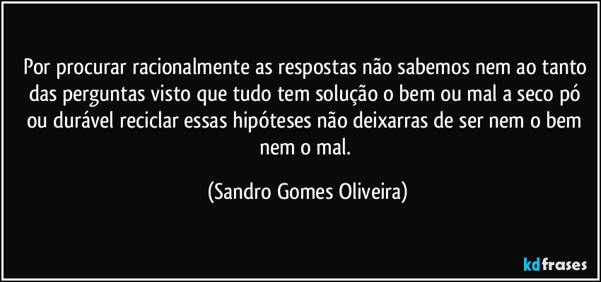 Por procurar racionalmente as respostas não sabemos nem ao tanto das perguntas visto que tudo tem solução o bem ou mal a seco pó ou durável reciclar essas hipóteses não deixarras de ser nem o bem nem o mal. (Sandro Gomes Oliveira)