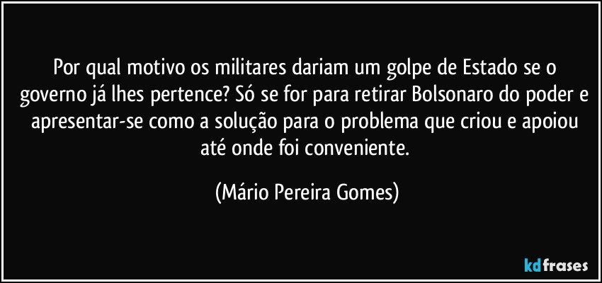 Por qual motivo os militares dariam um golpe de Estado se o governo já lhes pertence? Só se for para retirar Bolsonaro do poder e apresentar-se como a solução para o problema que criou e apoiou até onde foi conveniente. (Mário Pereira Gomes)