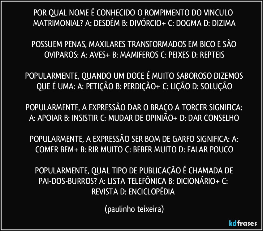 POR QUAL NOME É CONHECIDO O ROMPIMENTO DO VINCULO MATRIMONIAL?  A: DESDÉM  B: DIVÓRCIO+  C: DOGMA  D: DIZIMA

 POSSUEM PENAS, MAXILARES TRANSFORMADOS EM BICO E SÃO OVIPAROS:  A: AVES+  B: MAMIFEROS  C: PEIXES  D: REPTEIS

 POPULARMENTE, QUANDO UM DOCE É MUITO SABOROSO DIZEMOS QUE É UMA:  A: PETIÇÃO  B: PERDIÇÃO+  C: LIÇÃO  D: SOLUÇÃO

 POPULARMENTE, A EXPRESSÃO DAR O BRAÇO A TORCER SIGNIFICA:  A: APOIAR  B: INSISTIR  C: MUDAR DE OPINIÃO+  D: DAR CONSELHO

 POPULARMENTE, A EXPRESSÃO SER BOM DE GARFO SIGNIFICA:  A: COMER BEM+  B: RIR MUITO  C: BEBER MUITO  D: FALAR POUCO

 POPULARMENTE, QUAL TIPO DE PUBLICAÇÃO É CHAMADA DE PAI-DOS-BURROS?  A: LISTA TELEFÔNICA  B: DICIONÁRIO+  C: REVISTA  D: ENCICLOPÉDIA (paulinho teixeira)