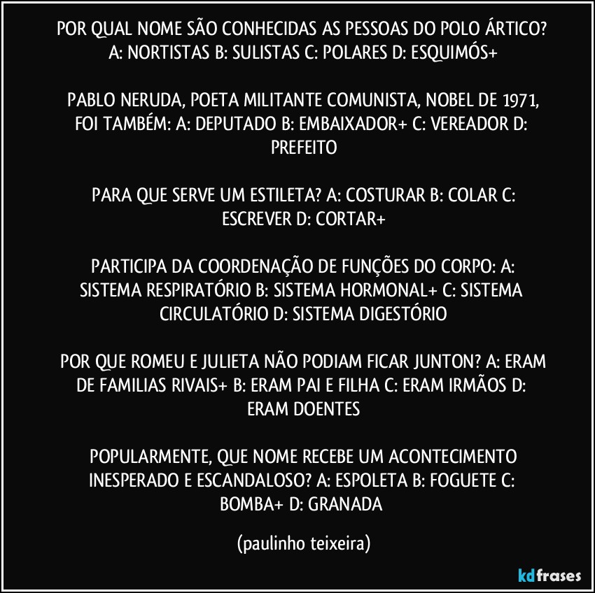 POR QUAL NOME SÃO CONHECIDAS AS PESSOAS DO POLO ÁRTICO?  A: NORTISTAS  B: SULISTAS  C: POLARES  D: ESQUIMÓS+

 PABLO NERUDA, POETA MILITANTE COMUNISTA, NOBEL DE 1971, FOI TAMBÉM:  A: DEPUTADO  B: EMBAIXADOR+  C: VEREADOR  D: PREFEITO

 PARA QUE SERVE UM ESTILETA?  A: COSTURAR  B: COLAR  C: ESCREVER  D: CORTAR+

 PARTICIPA DA COORDENAÇÃO DE FUNÇÕES DO CORPO:  A: SISTEMA RESPIRATÓRIO  B: SISTEMA HORMONAL+  C: SISTEMA CIRCULATÓRIO  D: SISTEMA DIGESTÓRIO

 POR QUE ROMEU E JULIETA NÃO PODIAM FICAR JUNTON?  A: ERAM DE FAMILIAS RIVAIS+  B: ERAM PAI E FILHA  C: ERAM IRMÃOS  D: ERAM DOENTES

 POPULARMENTE, QUE NOME RECEBE UM ACONTECIMENTO INESPERADO E ESCANDALOSO?  A: ESPOLETA  B: FOGUETE  C: BOMBA+  D: GRANADA (paulinho teixeira)