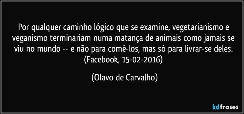 Por qualquer caminho lógico que se examine, vegetarianismo e veganismo terminariam numa matança de animais como jamais se viu no mundo -- e não para comê-los, mas só para livrar-se deles. (Facebook, 15-02-2016) (Olavo de Carvalho)