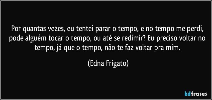 Por quantas vezes, eu tentei parar o tempo, e no tempo me perdi, pode alguém tocar o tempo, ou até se redimir? Eu preciso voltar no tempo, já que o tempo, não te faz voltar pra mim. (Edna Frigato)