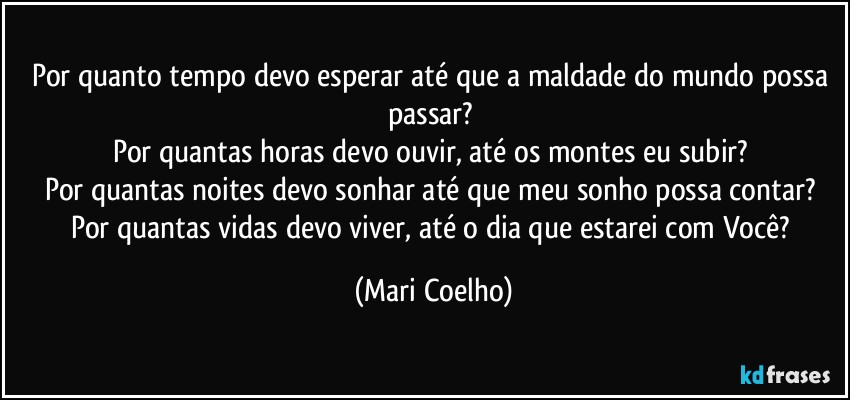 Por quanto tempo devo esperar até que a maldade do mundo possa passar? 
Por quantas horas devo ouvir, até os montes eu subir? 
Por quantas noites devo sonhar até que meu sonho possa contar? 
Por quantas vidas devo viver, até o dia que estarei com Você? (Mari Coelho)