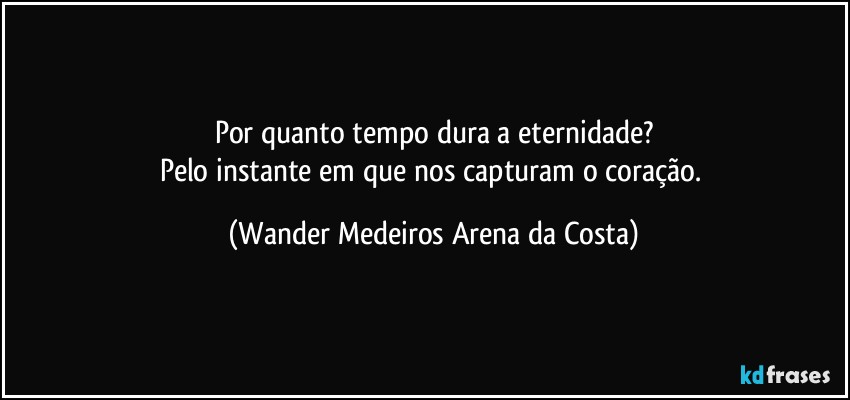 Por quanto tempo dura a eternidade?
Pelo instante em que nos capturam o coração. (Wander Medeiros Arena da Costa)