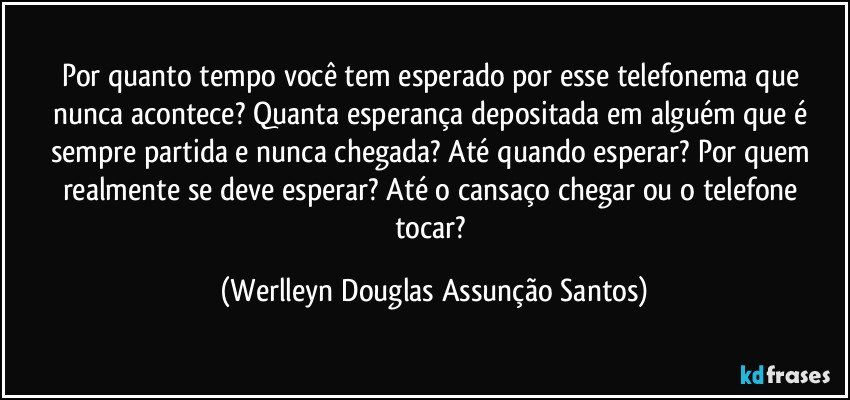 Por quanto tempo você tem esperado por esse telefonema que nunca acontece? Quanta esperança depositada em alguém que é sempre partida e nunca chegada? Até quando esperar? Por quem realmente se deve esperar? Até o cansaço chegar ou o telefone tocar? (Werlleyn Douglas Assunção Santos)