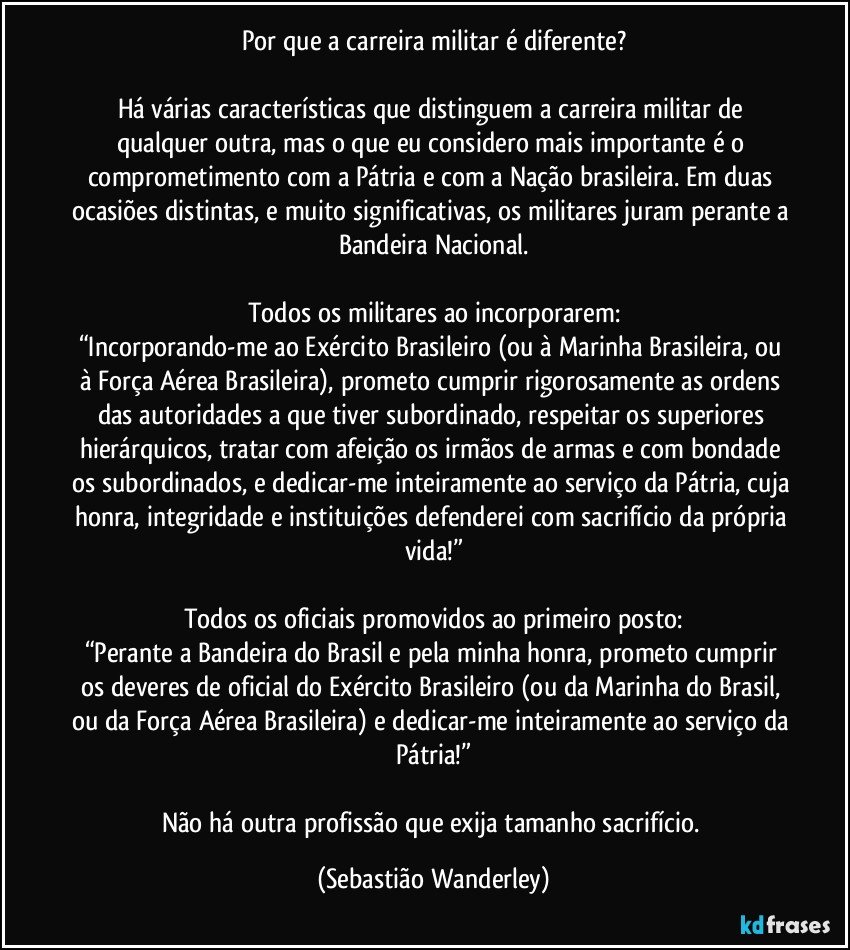 Por que a carreira militar é diferente?

Há várias características que distinguem a carreira militar de qualquer outra, mas o que eu considero mais importante é o comprometimento com a Pátria e com a Nação brasileira. Em duas ocasiões distintas, e muito significativas, os militares juram perante a Bandeira Nacional.

Todos os militares ao incorporarem:
“Incorporando-me ao Exército Brasileiro (ou à Marinha Brasileira, ou à Força Aérea Brasileira), prometo cumprir rigorosamente as ordens das autoridades a que tiver subordinado, respeitar os superiores hierárquicos, tratar com afeição os irmãos de armas e com bondade os subordinados, e dedicar-me inteiramente ao serviço da Pátria, cuja honra, integridade e instituições defenderei com sacrifício da própria vida!”

Todos os oficiais promovidos ao primeiro posto:
“Perante a Bandeira do Brasil e pela minha honra, prometo cumprir os deveres de oficial do Exército Brasileiro (ou da Marinha do Brasil, ou da Força Aérea Brasileira) e dedicar-me inteiramente ao serviço da Pátria!”

Não há outra profissão que exija tamanho sacrifício. (Sebastião Wanderley)