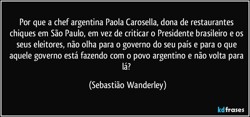 Por que a chef argentina Paola Carosella, dona de restaurantes chiques em São Paulo, em vez de criticar o Presidente brasileiro e os seus eleitores, não olha para o governo do seu país e para o que aquele governo está fazendo com o povo argentino e não volta para lá? (Sebastião Wanderley)