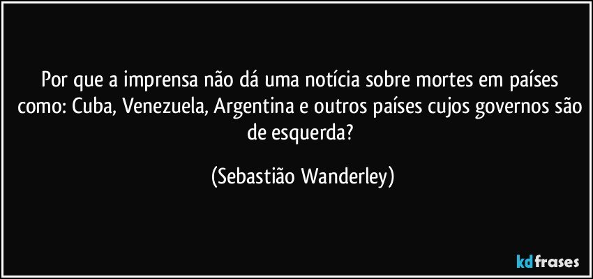Por que a imprensa não dá uma notícia sobre mortes em países como: Cuba, Venezuela, Argentina e outros países cujos governos são de esquerda? (Sebastião Wanderley)