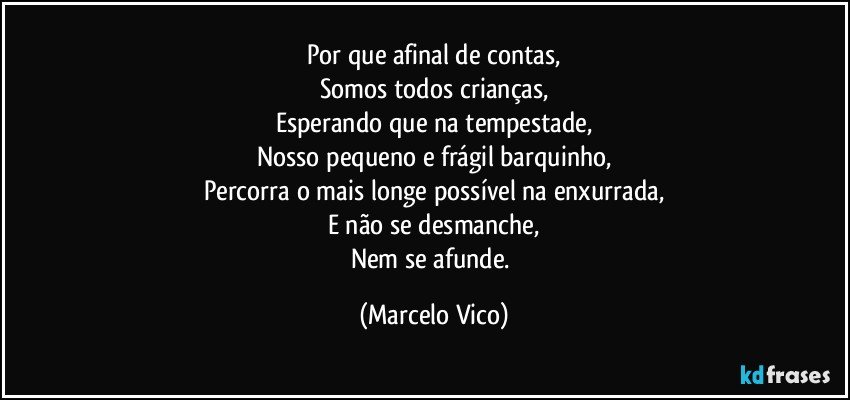 Por que afinal de contas,
Somos  todos crianças,
Esperando que na tempestade,
Nosso pequeno e frágil barquinho,
Percorra o mais longe possível na enxurrada,
E não se desmanche,
Nem se afunde. (Marcelo Vico)