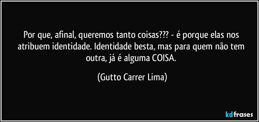 Por que, afinal, queremos tanto coisas??? - é porque elas nos atribuem identidade. Identidade besta, mas para quem não tem outra, já é alguma COISA. (Gutto Carrer Lima)