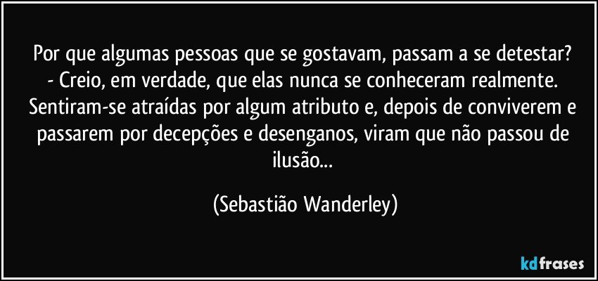 Por que algumas pessoas que se gostavam, passam a se detestar? 
- Creio, em verdade, que elas nunca se conheceram realmente. Sentiram-se atraídas por algum atributo e, depois de conviverem e passarem por decepções e desenganos, viram que não passou de ilusão... (Sebastião Wanderley)