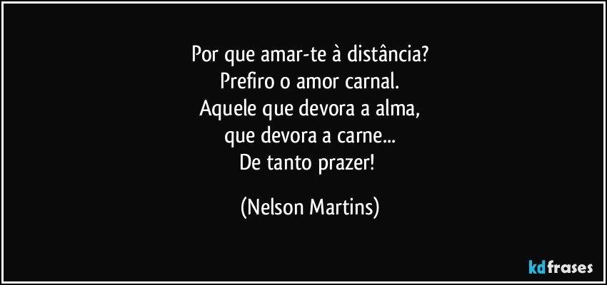 Por que amar-te à distância?
Prefiro o amor carnal.
Aquele que devora a alma,
que devora a carne...
De tanto prazer! (Nelson Martins)