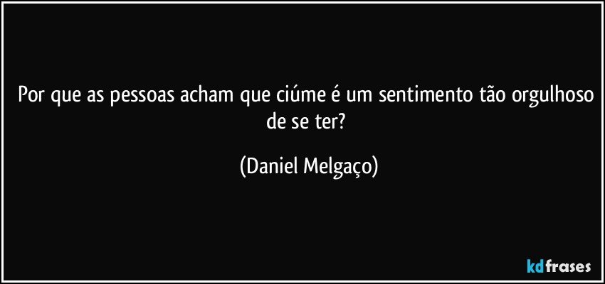 Por que as pessoas acham que ciúme é um sentimento tão orgulhoso de se ter? (Daniel Melgaço)