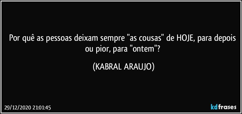 Por quê as pessoas deixam sempre "as cousas" de HOJE, para depois ou pior, para "ontem"? (KABRAL ARAUJO)