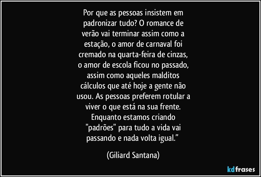 Por que as pessoas insistem em
padronizar tudo? O romance de
verão vai terminar assim como a
estação, o amor de carnaval foi
cremado na quarta-feira de cinzas,
o amor de escola ficou no passado,
assim como aqueles malditos
cálculos que até hoje a gente não
usou. As pessoas preferem rotular a
viver o que está na sua frente.
Enquanto estamos criando
"padrões" para tudo a vida vai
passando e nada volta igual.” (Giliard Santana)