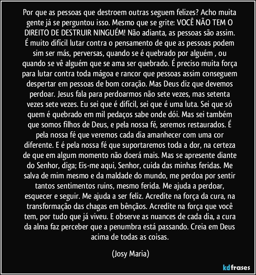 Por que as pessoas que destroem outras seguem felizes? Acho muita gente já se perguntou isso. Mesmo que se grite: VOCÊ NÃO TEM O DIREITO DE DESTRUIR NINGUÉM! Não adianta, as pessoas são assim. É muito difícil lutar contra o pensamento de que as pessoas podem sim ser más, perversas, quando se é quebrado por alguém , ou quando se vê alguém que se ama ser quebrado. É preciso muita força para lutar contra toda mágoa e rancor que pessoas assim conseguem despertar em pessoas de bom coração. Mas Deus diz que devemos perdoar. Jesus fala para perdoarmos não sete vezes, mas setenta vezes sete vezes. Eu sei que é difícil, sei que é  uma luta. Sei que só quem é quebrado em mil pedaços sabe onde dói. Mas sei também que somos filhos de Deus, e pela nossa fé, seremos restaurados.  É pela nossa fé que veremos cada dia amanhecer com uma cor diferente. E é pela nossa fé que suportaremos toda a dor, na certeza de que em algum momento não doerá mais. Mas se apresente diante do Senhor, diga; Eis-me aqui, Senhor, cuida das minhas feridas. Me salva de mim mesmo e da maldade do mundo, me perdoa por sentir tantos sentimentos ruins, mesmo ferida. Me ajuda a perdoar, esquecer e seguir. Me ajuda a ser feliz. Acredite na força da cura, na transformação das chagas em bênçãos. Acredite na força que você tem, por tudo que já viveu. E observe as nuances de cada dia, a cura da alma faz perceber que a penumbra está passando. Creia em Deus acima de todas as coisas. (Josy Maria)