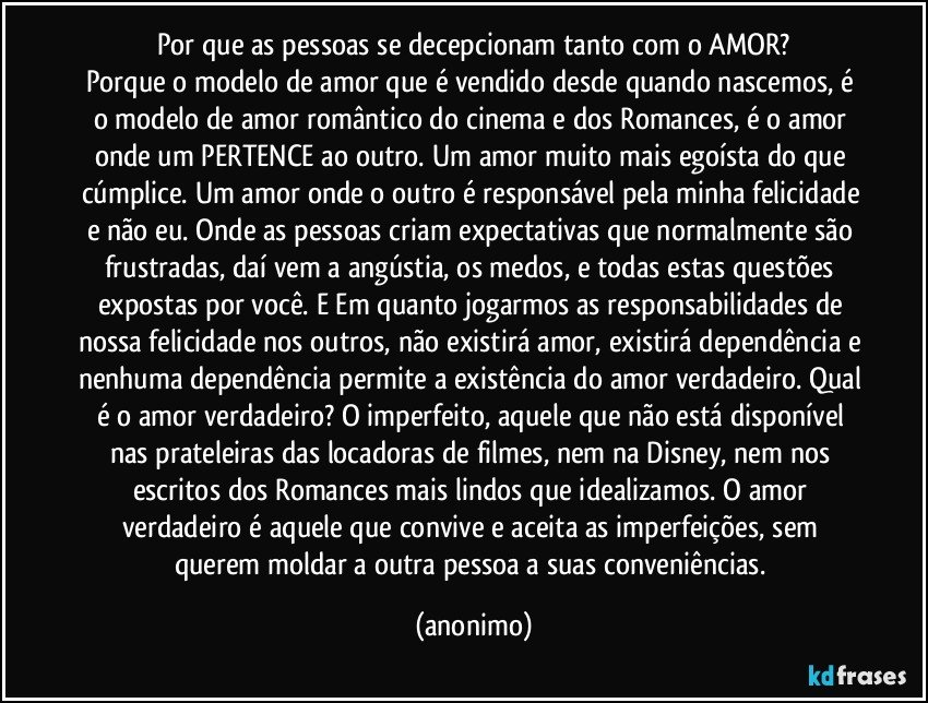 Por que as pessoas se decepcionam tanto com o AMOR?
Porque o modelo de amor que é vendido desde quando nascemos, é o modelo de amor romântico do cinema e dos Romances, é o amor onde um PERTENCE ao outro. Um amor muito mais egoísta do que cúmplice. Um amor onde o outro é responsável pela minha felicidade e não eu. Onde as pessoas criam expectativas que normalmente são frustradas, daí vem a angústia, os medos, e todas estas questões expostas por você. E Em quanto jogarmos as responsabilidades de nossa felicidade nos outros, não existirá amor, existirá dependência e nenhuma dependência permite a existência do amor verdadeiro. Qual é o amor verdadeiro? O imperfeito, aquele que não está disponível nas prateleiras das locadoras de filmes, nem na Disney, nem nos escritos dos Romances mais lindos que idealizamos. O amor verdadeiro é aquele que convive e aceita as imperfeições, sem querem moldar a outra pessoa a suas conveniências. (anonimo)