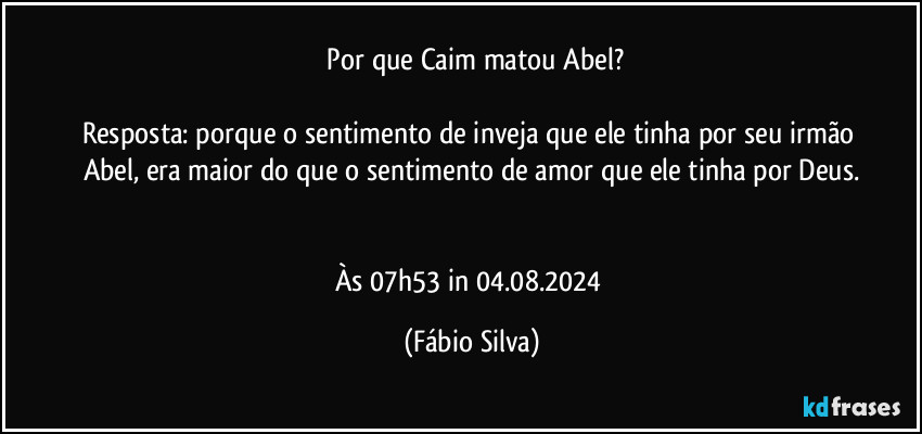 ⁠Por que Caim matou Abel?

Resposta: porque o sentimento de inveja que ele tinha por seu irmão Abel, era maior do que o sentimento de amor que ele tinha por Deus.


Às 07h53 in 04.08.2024 (Fábio Silva)