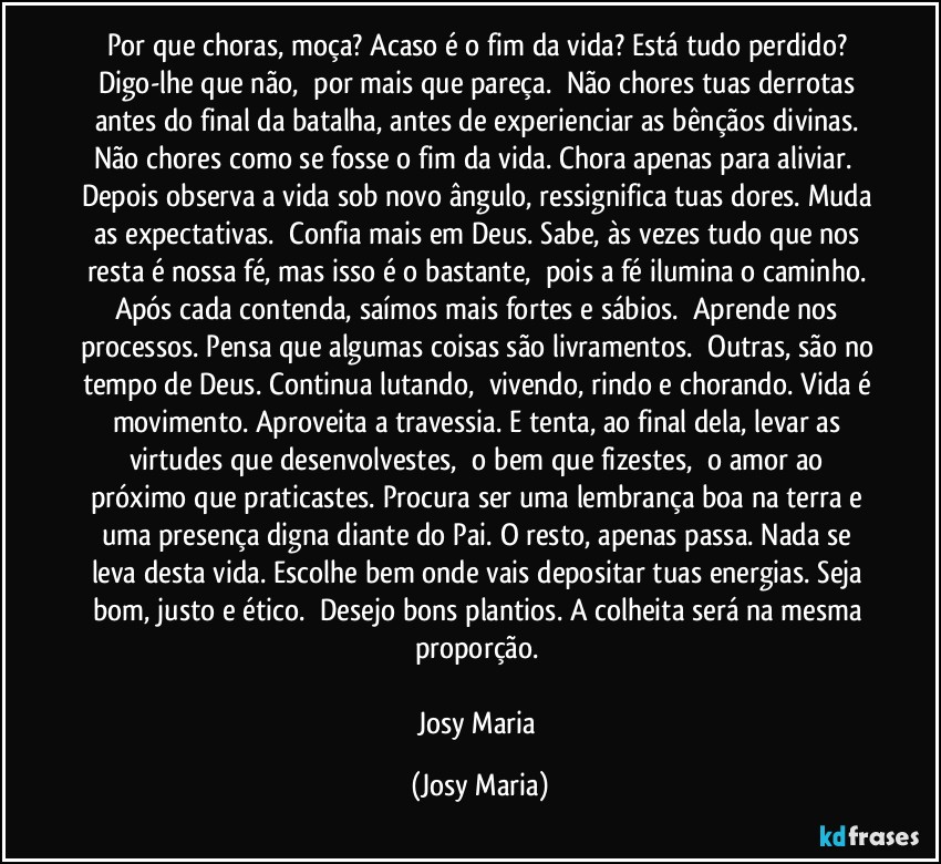 Por que choras, moça? Acaso é o fim da vida? Está tudo perdido? Digo-lhe que não,  por mais que pareça.  Não chores tuas derrotas antes do final da batalha, antes de experienciar as bênçãos divinas. Não chores como se fosse o fim da vida. Chora apenas para aliviar.  Depois observa a vida sob novo ângulo, ressignifica tuas dores. Muda as expectativas.  Confia mais em Deus. Sabe, às vezes tudo que nos resta é nossa fé, mas isso é o bastante,  pois a fé ilumina o caminho. Após cada contenda, saímos mais fortes e sábios.  Aprende nos processos. Pensa que algumas coisas são livramentos.  Outras, são no tempo de Deus. Continua lutando,  vivendo, rindo e chorando. Vida é movimento. Aproveita a travessia. E tenta, ao final dela, levar as virtudes que desenvolvestes,  o bem que fizestes,  o amor ao próximo que praticastes. Procura ser uma lembrança boa na terra e uma presença digna diante do Pai. O resto, apenas passa. Nada se leva desta vida. Escolhe bem onde vais depositar tuas energias. Seja bom, justo e ético.  Desejo bons plantios. A colheita será na mesma proporção. 

Josy Maria (Josy Maria)