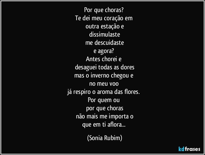 Por que choras? 
Te dei meu coração em 
outra estação e
dissimulaste
me descuidaste
e agora? 
Antes chorei e 
desaguei todas as dores
mas o inverno chegou e 
no meu voo 
já respiro o aroma das flores. 
Por quem ou 
por que choras
não mais me importa o
que em ti aflora... (Sonia Rubim)