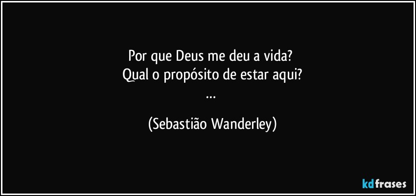 Por que Deus me deu a vida? 
Qual o propósito de estar aqui?
… (Sebastião Wanderley)