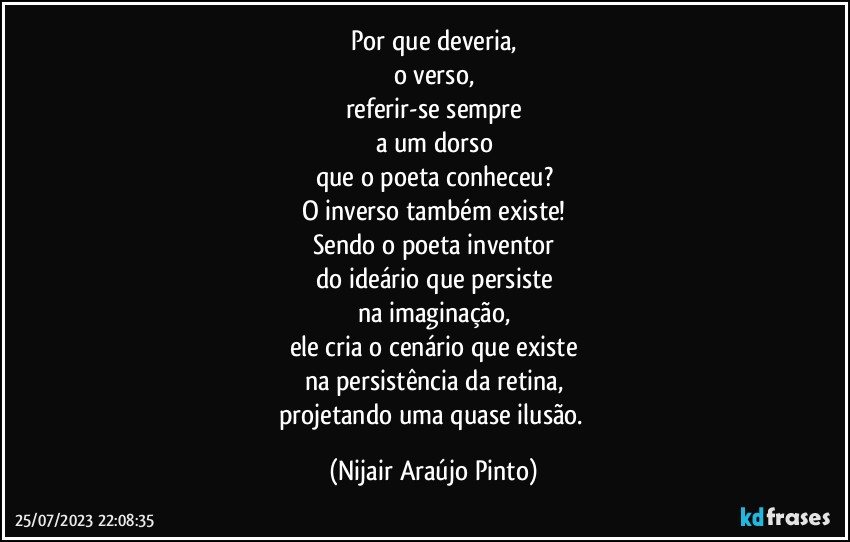 Por que deveria,
o verso,
referir-se sempre
a um dorso
que o poeta conheceu?
O inverso também existe!
Sendo o poeta inventor
do ideário que persiste
na imaginação,
ele cria o cenário que existe
na persistência da retina,
projetando uma quase ilusão. (Nijair Araújo Pinto)