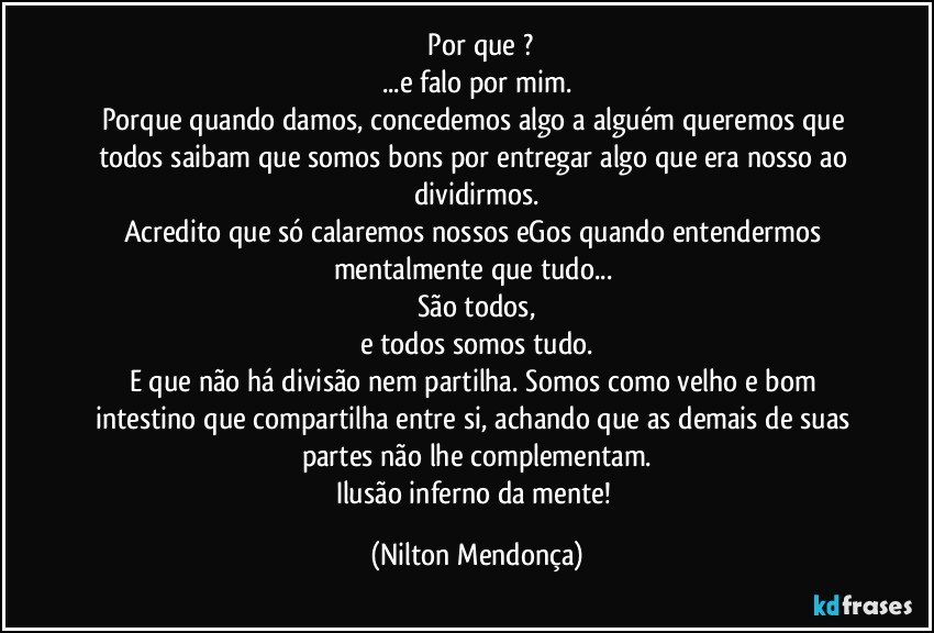 ⁠Por que ?
...e falo por mim.
Porque quando damos, concedemos algo a alguém queremos que todos saibam que somos bons por entregar algo que era nosso ao dividirmos.
Acredito que só calaremos nossos eGos quando entendermos mentalmente que tudo... 
São todos,
e todos somos tudo.
E que não há divisão nem partilha. Somos como velho e bom intestino que compartilha entre si, achando que as demais de suas partes não lhe complementam.
Ilusão inferno da mente! (Nilton Mendonça)