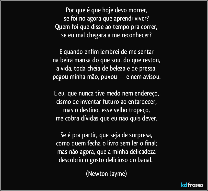 Por que é que hoje devo morrer,
se foi no agora que aprendi viver?
Quem foi que disse ao tempo pra correr,
se eu mal chegara a me reconhecer?

E quando enfim lembrei de me sentar
na beira mansa do que sou, do que restou,
a vida, toda cheia de beleza e de pressa,
pegou minha mão, puxou — e nem avisou.

E eu, que nunca tive medo nem endereço,
cismo de inventar futuro ao entardecer;
mas o destino, esse velho tropeço,
me cobra dívidas que eu não quis dever.

Se é pra partir, que seja de surpresa,
como quem fecha o livro sem ler o final;
mas não agora, que a minha delicadeza
descobriu o gosto delicioso do banal. (Newton Jayme)