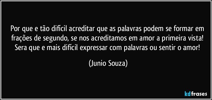 Por que e tão difícil acreditar que as palavras podem se formar em frações de segundo, se nos acreditamos em amor a primeira vista! Sera que e mais difícil expressar com palavras ou sentir o amor! (Junio Souza)