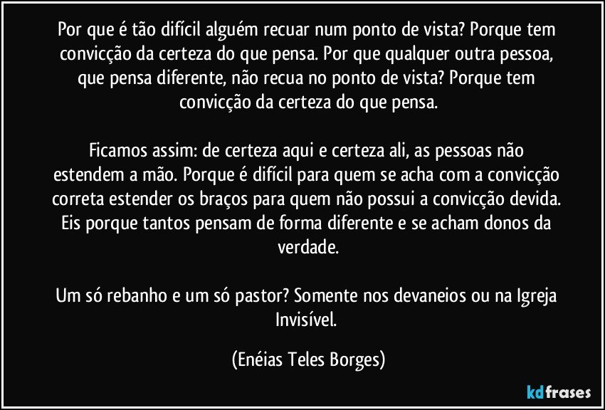 Por que é tão difícil alguém recuar num ponto de vista? Porque tem convicção da certeza do que pensa. Por que qualquer outra pessoa, que pensa diferente, não recua no ponto de vista? Porque tem convicção da certeza do que pensa.

Ficamos assim: de certeza aqui e certeza ali, as pessoas não estendem a mão. Porque é difícil para quem se acha com a convicção correta estender os braços para quem não possui a convicção devida. Eis porque tantos pensam de forma diferente e se acham donos da verdade.

Um só rebanho e um só pastor? Somente nos devaneios ou na Igreja Invisível. (Enéias Teles Borges)