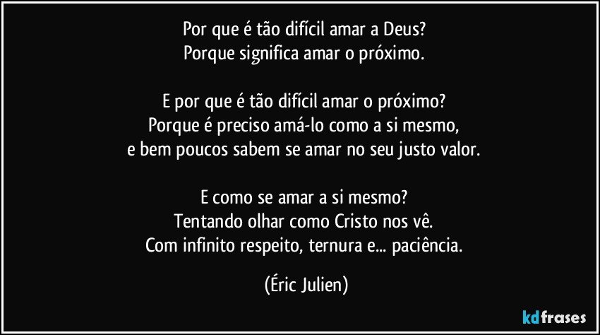 Por que é tão difícil amar a Deus? 
Porque significa amar o próximo. 

E por que é tão difícil amar o próximo? 
Porque é preciso amá-lo como a si mesmo, 
e bem poucos sabem se amar no seu justo valor. 

E como se amar a si mesmo? 
Tentando olhar como Cristo nos vê. 
Com infinito respeito, ternura e... paciência. (Éric Julien)