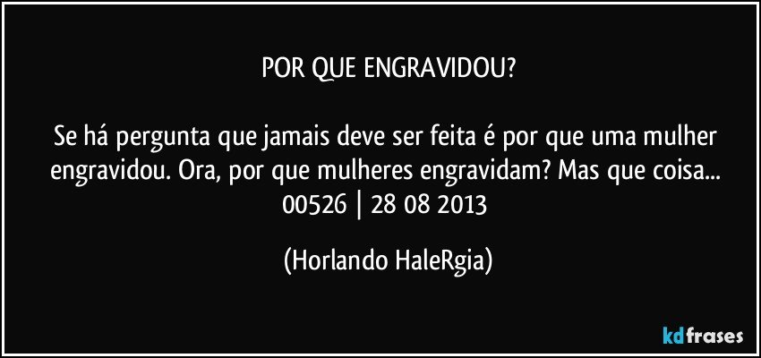 POR QUE ENGRAVIDOU?

Se há pergunta que jamais deve ser feita é por que uma mulher engravidou. Ora, por que mulheres engravidam? Mas que coisa... 
00526 | 28/08/2013 (Horlando HaleRgia)