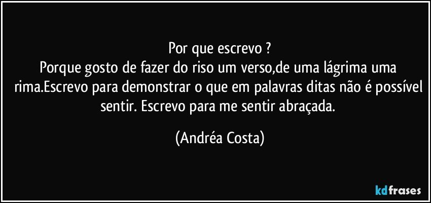 Por que escrevo ?
Porque gosto de fazer do riso um verso,de uma lágrima uma rima.Escrevo para demonstrar o que em palavras ditas não é possível sentir. Escrevo para me sentir abraçada. (Andréa Costa)