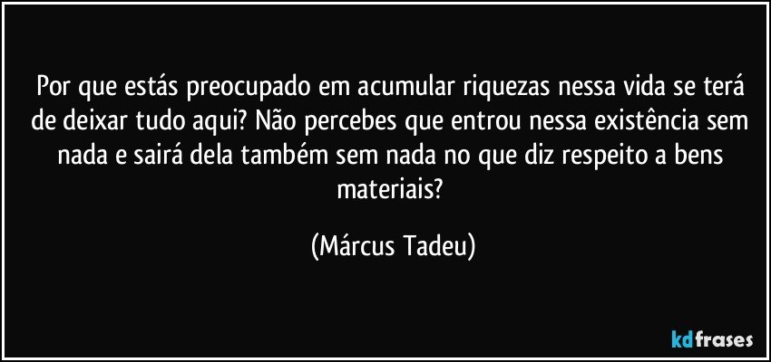 Por que estás preocupado em acumular riquezas nessa vida se terá de deixar tudo aqui? Não percebes que entrou nessa existência sem nada e sairá dela também sem nada no que diz respeito a bens materiais? (Márcus Tadeu)