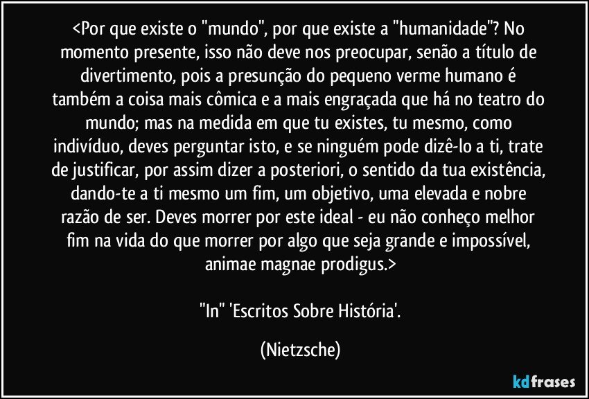 <Por que existe o "mundo", por que existe a "humanidade"? No momento presente, isso não deve nos preocupar, senão a título de divertimento, pois a presunção do pequeno verme humano é também a coisa mais cômica e a mais engraçada que há no teatro do mundo; mas na medida em que tu existes, tu mesmo, como indivíduo, deves perguntar isto, e se ninguém pode dizê-lo a ti, trate de justificar, por assim dizer a posteriori, o sentido da tua existência, dando-te a ti mesmo um fim, um objetivo, uma elevada e nobre razão de ser. Deves morrer por este ideal - eu não conheço melhor fim na vida do que morrer por algo que seja grande e impossível, animae magnae prodigus.>

 "In"  'Escritos Sobre História'. (Nietzsche)