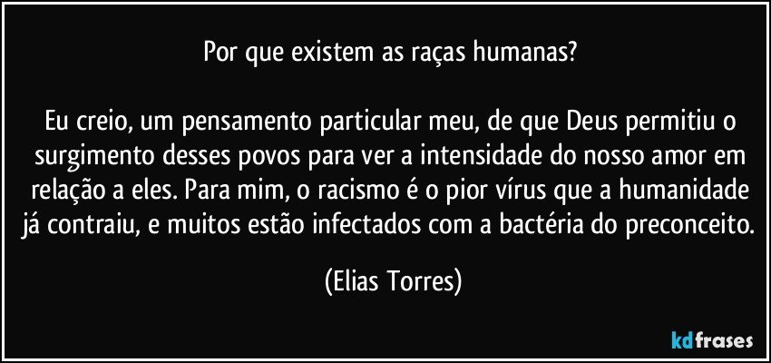 Por que existem as raças humanas? 
 
Eu creio, um pensamento particular meu, de que Deus permitiu o surgimento desses povos para ver a intensidade do nosso amor em relação a eles. Para mim, o racismo é o pior vírus que a humanidade já contraiu, e muitos estão infectados com a bactéria do preconceito. (Elias Torres)