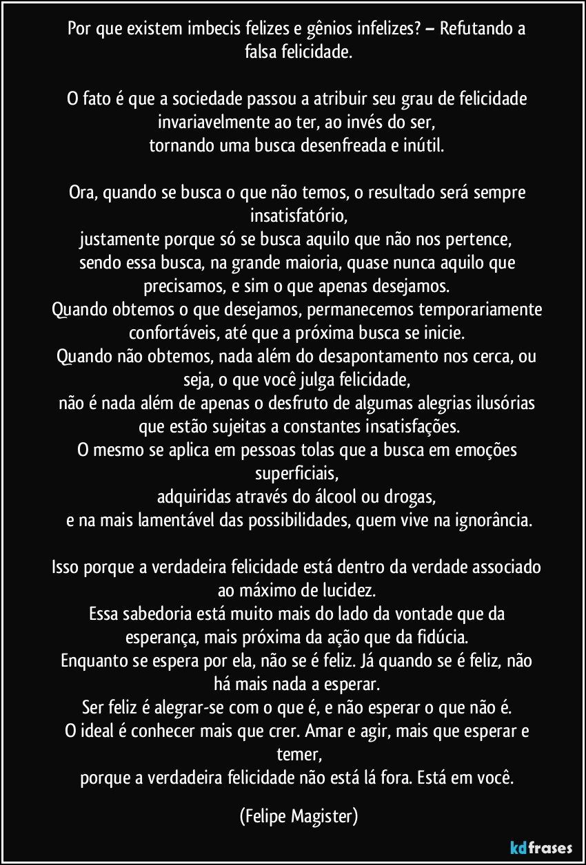 Por que existem imbecis felizes e gênios infelizes? – Refutando a falsa felicidade.

O fato é que a sociedade passou a atribuir seu grau de felicidade invariavelmente ao ter, ao invés do ser, 
tornando uma busca desenfreada e inútil. 

Ora, quando se busca o que não temos, o resultado será sempre insatisfatório,
justamente porque só se busca aquilo que não nos pertence, 
sendo essa busca, na grande maioria, quase nunca aquilo que precisamos, e sim o que apenas desejamos. 
Quando obtemos o que desejamos, permanecemos temporariamente confortáveis, até que a próxima busca se inicie. 
Quando não obtemos, nada além do desapontamento nos cerca, ou seja, o que você julga felicidade, 
não é nada além de apenas o desfruto de algumas alegrias ilusórias que estão sujeitas a constantes insatisfações.
O mesmo se aplica em pessoas tolas que a busca em emoções superficiais, 
adquiridas através do álcool ou drogas, 
e na mais lamentável das possibilidades, quem vive na ignorância.

Isso porque a verdadeira felicidade está dentro da verdade associado ao máximo de lucidez. 
Essa sabedoria está muito mais do lado da vontade que da esperança, mais próxima da ação que da fidúcia. 
Enquanto se espera por ela, não se é feliz. Já quando se é feliz, não há mais nada a esperar. 
Ser feliz é alegrar-se com o que é, e não esperar o que não é. 
O ideal é conhecer mais que crer. Amar e agir, mais que esperar e temer,
porque a verdadeira felicidade não está lá fora. Está em você. (Felipe Magister)