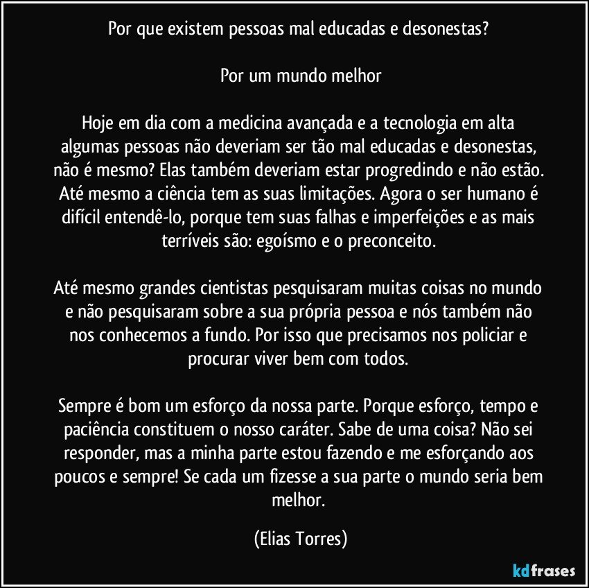 Por que existem pessoas mal educadas e desonestas? 

Por um mundo melhor

Hoje em dia com a medicina avançada e a tecnologia em alta algumas pessoas não deveriam ser tão mal educadas e desonestas, não é mesmo? Elas também deveriam estar progredindo e não estão. Até mesmo a ciência tem as suas limitações. Agora o ser humano é difícil entendê-lo, porque tem suas falhas e imperfeições e as mais terríveis são: egoísmo e o preconceito. 

Até mesmo grandes cientistas pesquisaram muitas coisas no mundo e não pesquisaram sobre a sua própria pessoa e nós também não nos conhecemos a fundo. Por isso que precisamos nos policiar e procurar viver bem com todos. 

Sempre é bom um esforço da nossa parte. Porque esforço, tempo e paciência constituem o nosso caráter. Sabe de uma coisa? Não sei responder, mas a minha parte estou fazendo e me esforçando aos poucos e sempre! Se cada um fizesse a sua parte o mundo seria bem melhor. (Elias Torres)