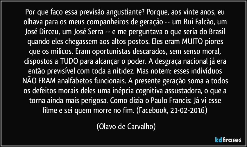 Por que faço essa previsão angustiante? Porque, aos vinte anos, eu olhava para os meus companheiros de geração -- um Rui Falcão, um José Dirceu, um José Serra -- e me perguntava o que seria do Brasil quando eles chegassem aos altos postos. Eles eram MUITO piores que os milicos. Eram oportunistas descarados, sem senso moral, dispostos a TUDO para alcançar o poder. A desgraça nacional já era então previsível com toda a nitidez. Mas notem: esses indivíduos NÃO ERAM analfabetos funcionais. A presente geração soma a todos os defeitos morais deles uma inépcia cognitiva assustadora, o que a torna ainda mais perigosa. Como dizia o Paulo Francis: Já vi esse filme e sei quem morre no fim. (Facebook, 21-02-2016) (Olavo de Carvalho)