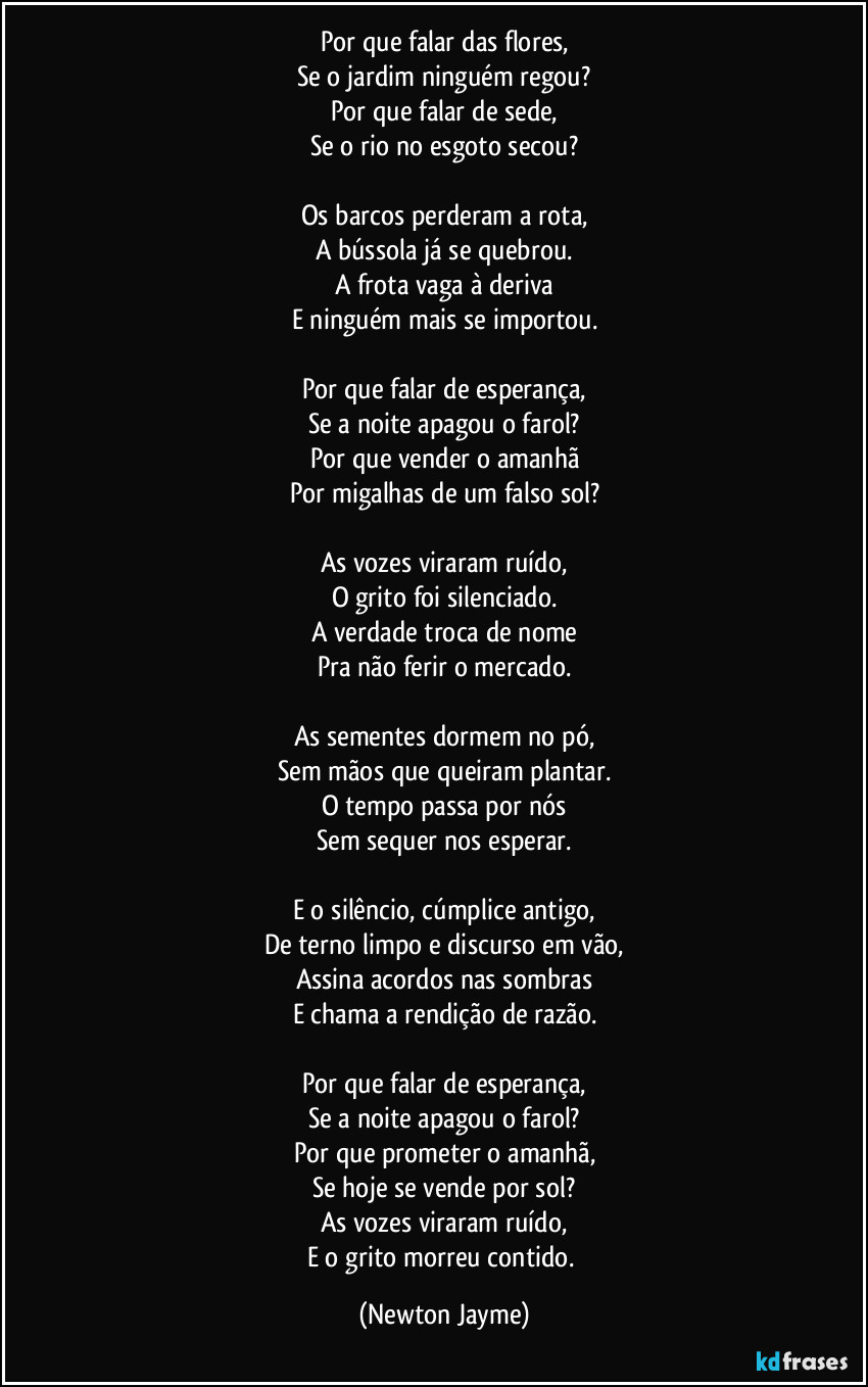 Por que falar das flores,
Se o jardim ninguém regou?
Por que falar de sede,
Se o rio no esgoto secou?

Os barcos perderam a rota,
A bússola já se quebrou.
A frota vaga à deriva
E ninguém mais se importou.

Por que falar de esperança,
Se a noite apagou o farol?
Por que vender o amanhã
Por migalhas de um falso sol?

As vozes viraram ruído,
O grito foi silenciado.
A verdade troca de nome
Pra não ferir o mercado.

As sementes dormem no pó,
Sem mãos que queiram plantar.
O tempo passa por nós
Sem sequer nos esperar.

E o silêncio, cúmplice antigo,
De terno limpo e discurso em vão,
Assina acordos nas sombras
E chama a rendição de razão.

Por que falar de esperança,
Se a noite apagou o farol?
Por que prometer o amanhã,
Se hoje se vende por sol?
As vozes viraram ruído,
E o grito morreu contido. (Newton Jayme)