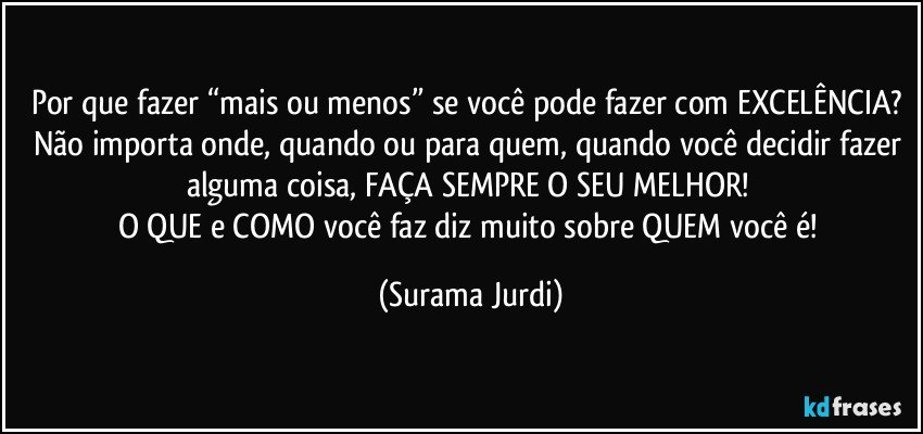 Por que fazer “mais ou menos” se você pode fazer com EXCELÊNCIA? 
Não importa onde, quando ou para quem, quando você decidir fazer alguma coisa, FAÇA SEMPRE O SEU MELHOR! 
O QUE e COMO você faz diz muito sobre QUEM você é! (Surama Jurdi)