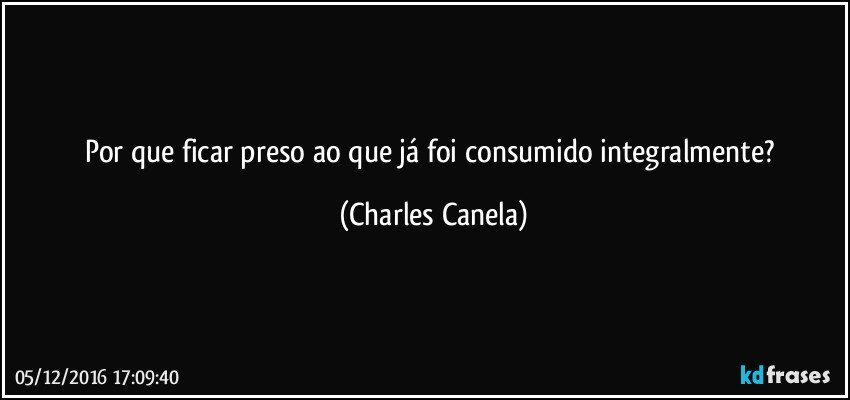 Por que ficar preso ao que já foi consumido integralmente? (Charles Canela)