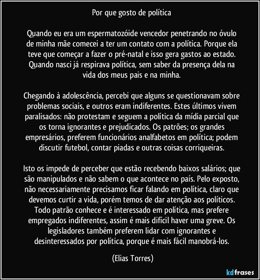 Por que gosto de política 

Quando eu era um espermatozóide vencedor penetrando no óvulo de minha mãe comecei a ter um contato com a política. Porque ela teve que começar a fazer o pré-natal e isso gera gastos ao estado. Quando nasci já respirava política, sem saber da presença dela na vida dos meus pais e na minha. 

Chegando à adolescência, percebi que alguns se questionavam sobre problemas sociais, e outros eram indiferentes. Estes últimos vivem paralisados: não protestam e seguem a política da mídia parcial que os torna ignorantes e prejudicados. Os patrões; os grandes empresários, preferem funcionários analfabetos em política; podem discutir futebol, contar piadas e outras coisas corriqueiras. 

Isto os impede de perceber que estão recebendo baixos salários; que são manipulados e não sabem o que acontece no país. Pelo exposto, não necessariamente precisamos ficar falando em política, claro que devemos curtir a vida, porém temos de dar atenção aos políticos. Todo patrão conhece e é interessado em política, mas prefere empregados indiferentes, assim é mais difícil haver uma greve. Os legisladores também preferem lidar com ignorantes e desinteressados por política, porque é mais fácil manobrá-los. (Elias Torres)