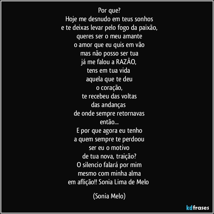 Por que?
Hoje me desnudo em teus sonhos
e te deixas levar pelo fogo da paixão,
queres ser o meu amante
o amor que eu quis em vão
mas não posso ser tua
já me falou a RAZÂO,
tens em tua vida 
aquela que te deu
o coração,
te recebeu das voltas
das andanças 
de onde sempre retornavas
então...
E por que agora eu tenho
a quem sempre te perdoou
ser  eu o motivo
de tua nova, traição?
O silencio falará por mim
mesmo com minha alma
em aflição!! Sonia Lima de Melo (Sonia Melo)