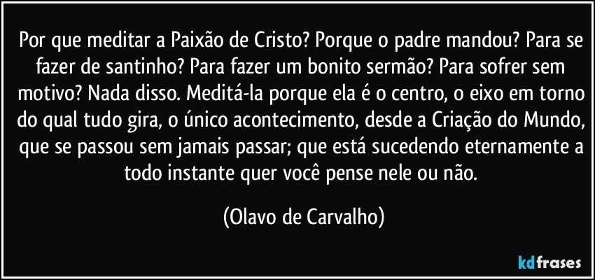 Por que meditar a Paixão de Cristo? Porque o padre mandou? Para se fazer de santinho? Para fazer um bonito sermão? Para sofrer sem motivo? Nada disso. Meditá-la porque ela é o centro, o eixo em torno do qual tudo gira, o único acontecimento, desde a Criação do Mundo, que se passou sem jamais passar; que está sucedendo eternamente a todo instante quer você pense nele ou não. (Olavo de Carvalho)
