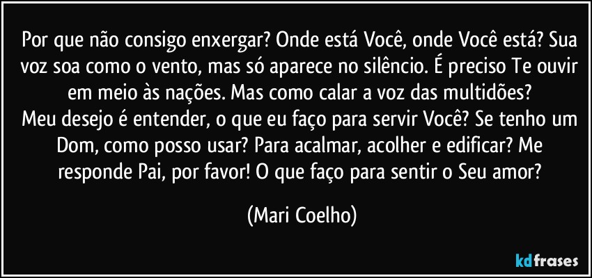 Por que não consigo enxergar? Onde está Você, onde Você está? Sua voz soa como o vento, mas só aparece no silêncio. É preciso Te ouvir em meio às nações. Mas como calar a voz das multidões? 
Meu desejo é entender, o que eu faço para servir Você? Se tenho um Dom, como posso usar? Para acalmar, acolher e edificar? Me responde Pai, por favor! O que faço para sentir o Seu amor? (Mari Coelho)