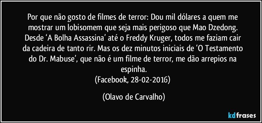 Por que não gosto de filmes de terror: Dou mil dólares a quem me mostrar um lobisomem que seja mais perigoso que Mao Dzedong. Desde ‘A Bolha Assassina’ até o Freddy Kruger, todos me faziam cair da cadeira de tanto rir. Mas os dez minutos iniciais de ‘O Testamento do Dr. Mabuse’, que não é um filme de terror, me dão arrepios na espinha.
(Facebook, 28-02-2016) (Olavo de Carvalho)