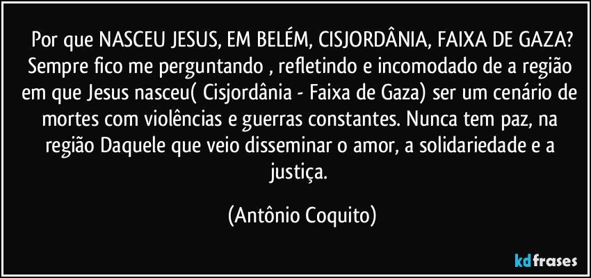 Por que NASCEU JESUS, EM BELÉM, CISJORDÂNIA, FAIXA DE GAZA?
Sempre fico me perguntando , refletindo  e incomodado de a região em que Jesus nasceu( Cisjordânia - Faixa de Gaza) ser um cenário de mortes com violências e guerras constantes.  Nunca tem paz, na região Daquele que veio disseminar o amor, a solidariedade e a justiça. (Antônio Coquito)