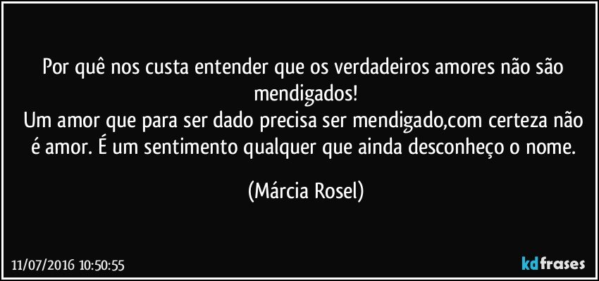Por quê nos custa entender que os verdadeiros amores não são mendigados!
Um amor que para ser dado precisa ser mendigado,com certeza não é amor. É um sentimento qualquer que ainda desconheço o nome. (Márcia Rosel)